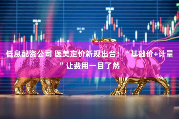 低息配资公司 医美定价新规出台：“基础价+计量”让费用一目了然