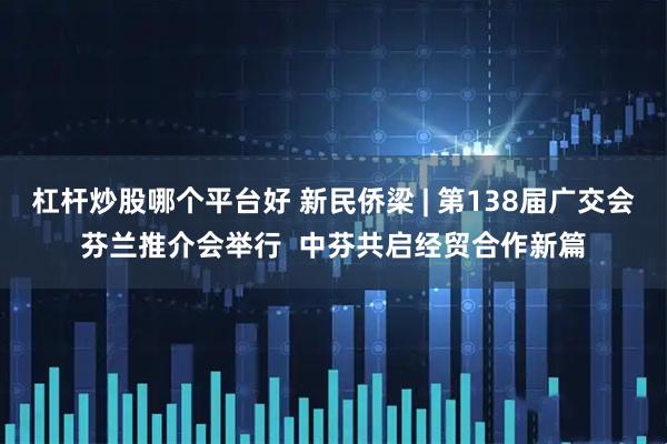 杠杆炒股哪个平台好 新民侨梁 | 第138届广交会芬兰推介会举行  中芬共启经贸合作新篇
