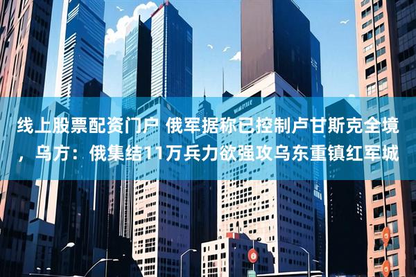 线上股票配资门户 俄军据称已控制卢甘斯克全境，乌方：俄集结11万兵力欲强攻乌东重镇红军城