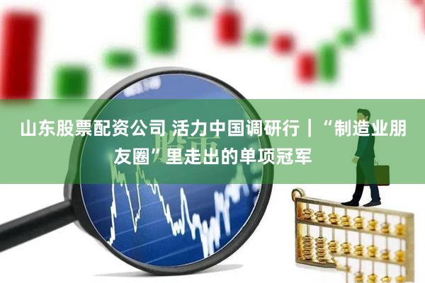 山东股票配资公司 活力中国调研行｜“制造业朋友圈”里走出的单项冠军