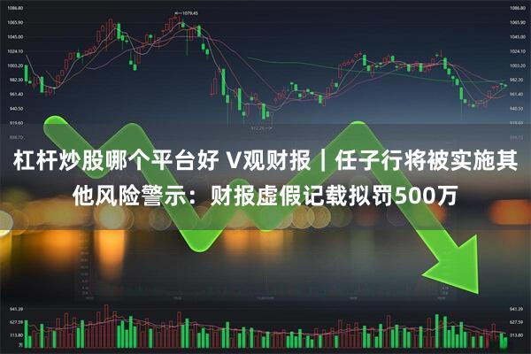 杠杆炒股哪个平台好 V观财报｜任子行将被实施其他风险警示：财报虚假记载拟罚500万