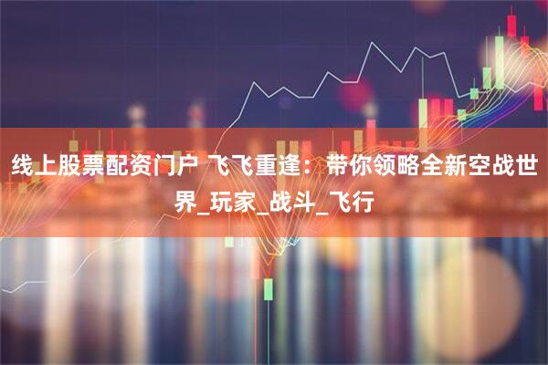 线上股票配资门户 飞飞重逢：带你领略全新空战世界_玩家_战斗_飞行