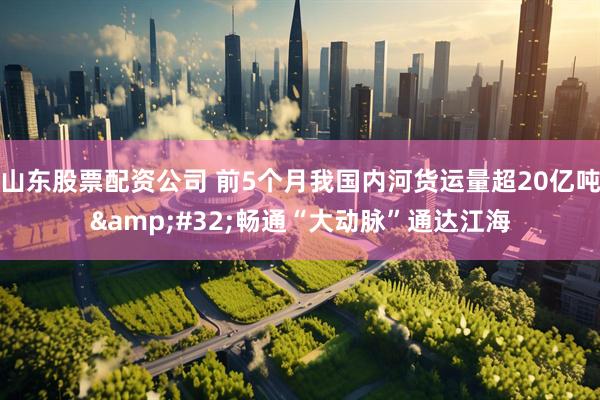 山东股票配资公司 前5个月我国内河货运量超20亿吨&#32;畅通“大动脉”通达江海