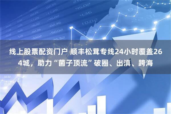 线上股票配资门户 顺丰松茸专线24小时覆盖264城，助力“菌子顶流”破圈、出滇、跨海