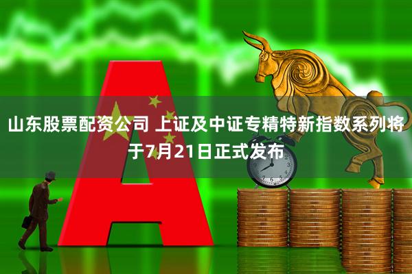 山东股票配资公司 上证及中证专精特新指数系列将于7月21日正式发布