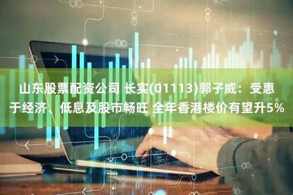 山东股票配资公司 长实(01113)郭子威：受惠于经济、低息及股市畅旺 全年香港楼价有望升5%