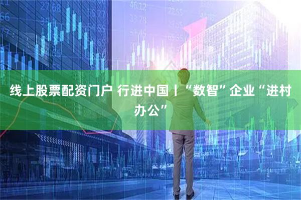 线上股票配资门户 行进中国丨“数智”企业“进村办公”