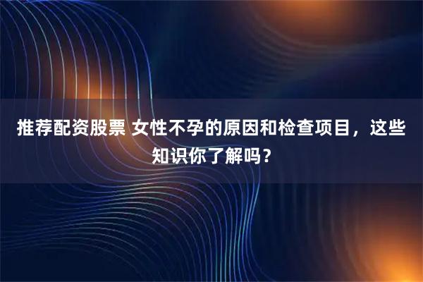 推荐配资股票 女性不孕的原因和检查项目，这些知识你了解吗？