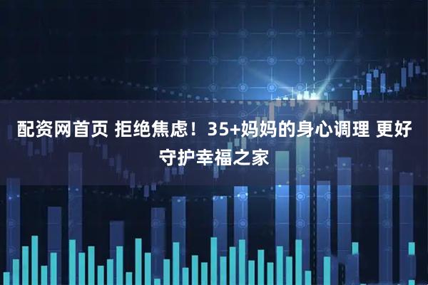 配资网首页 拒绝焦虑！35+妈妈的身心调理 更好守护幸福之家