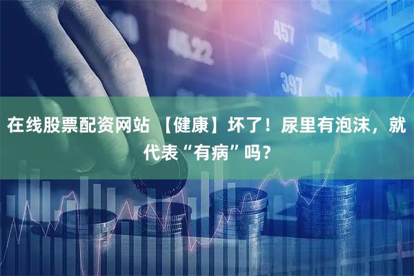在线股票配资网站 【健康】坏了！尿里有泡沫，就代表“有病”吗？
