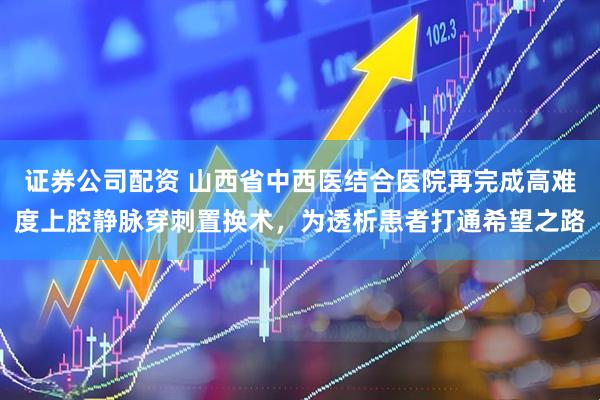 证券公司配资 山西省中西医结合医院再完成高难度上腔静脉穿刺置换术，为透析患者打通希望之路