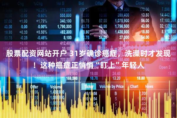 股票配资网站开户 31岁确诊癌症，洗澡时才发现！这种癌症正悄悄“盯上”年轻人