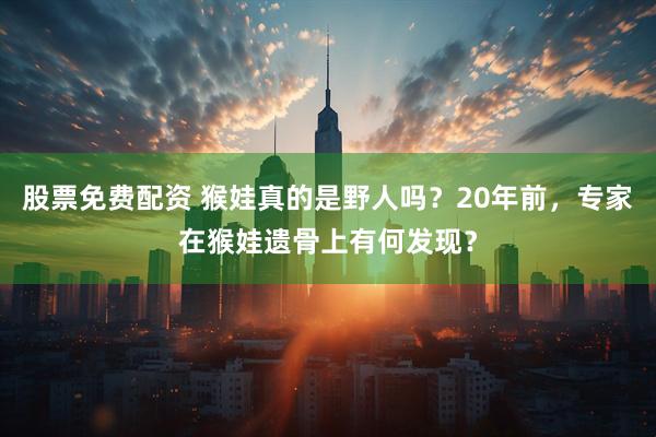 股票免费配资 猴娃真的是野人吗？20年前，专家在猴娃遗骨上有何发现？